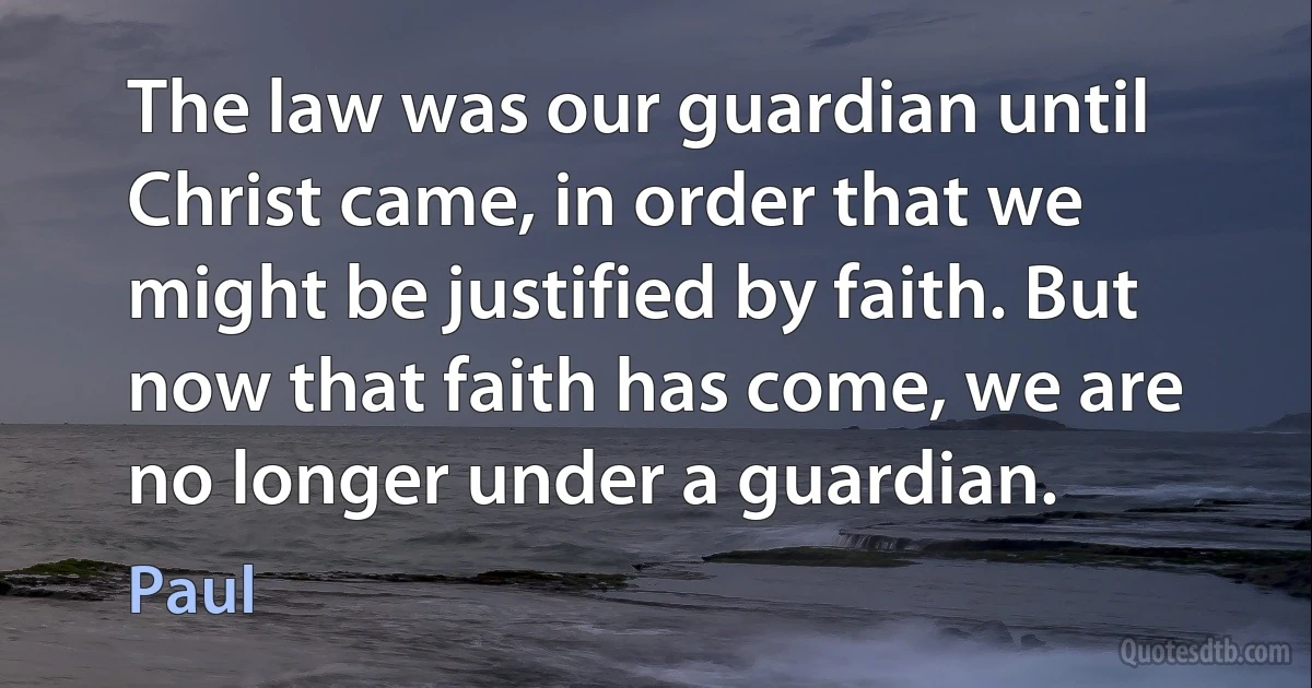 The law was our guardian until Christ came, in order that we might be justified by faith. But now that faith has come, we are no longer under a guardian. (Paul)