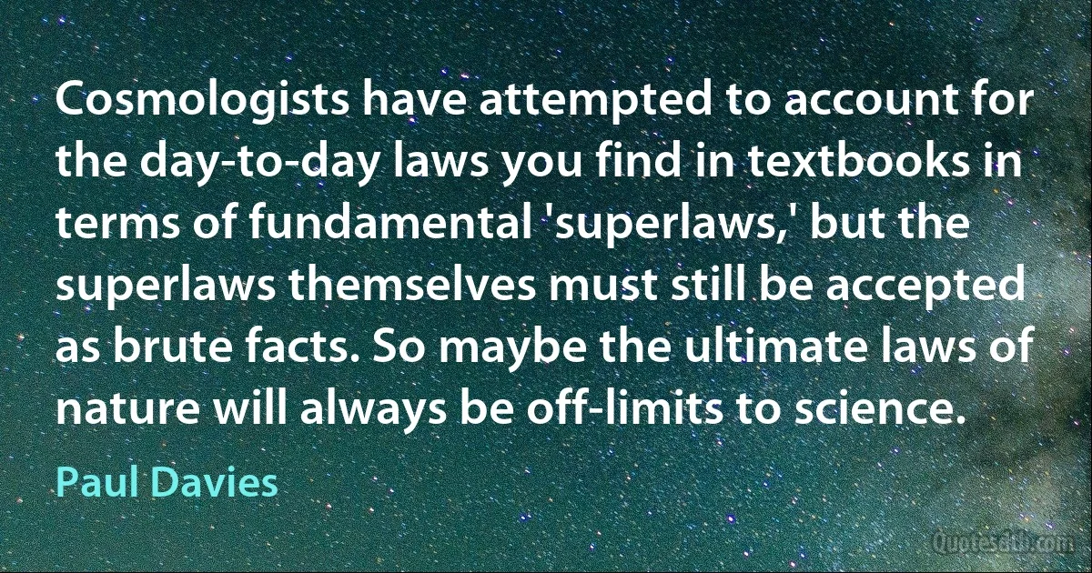 Cosmologists have attempted to account for the day-to-day laws you find in textbooks in terms of fundamental 'superlaws,' but the superlaws themselves must still be accepted as brute facts. So maybe the ultimate laws of nature will always be off-limits to science. (Paul Davies)