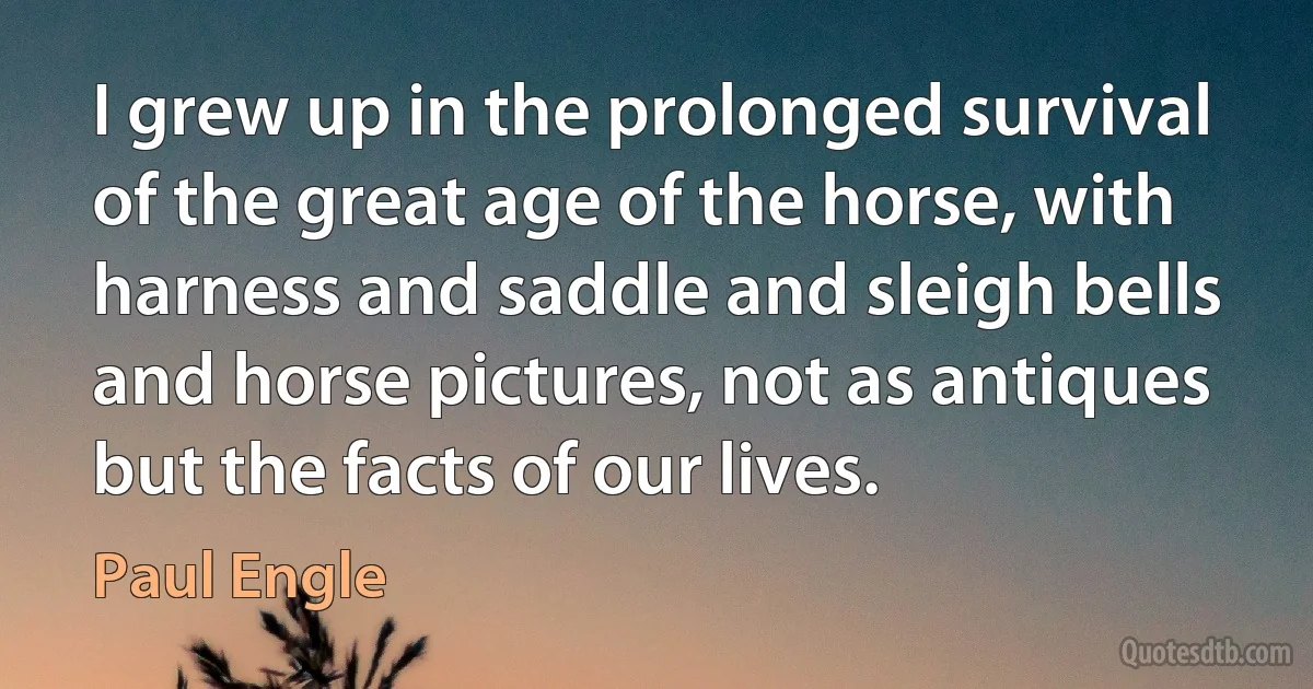 I grew up in the prolonged survival of the great age of the horse, with harness and saddle and sleigh bells and horse pictures, not as antiques but the facts of our lives. (Paul Engle)