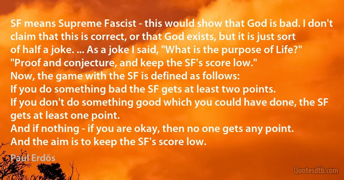 SF means Supreme Fascist - this would show that God is bad. I don't claim that this is correct, or that God exists, but it is just sort of half a joke. ... As a joke I said, "What is the purpose of Life?" "Proof and conjecture, and keep the SF's score low."
Now, the game with the SF is defined as follows:
If you do something bad the SF gets at least two points.
If you don't do something good which you could have done, the SF gets at least one point.
And if nothing - if you are okay, then no one gets any point.
And the aim is to keep the SF's score low. (Paul Erdős)