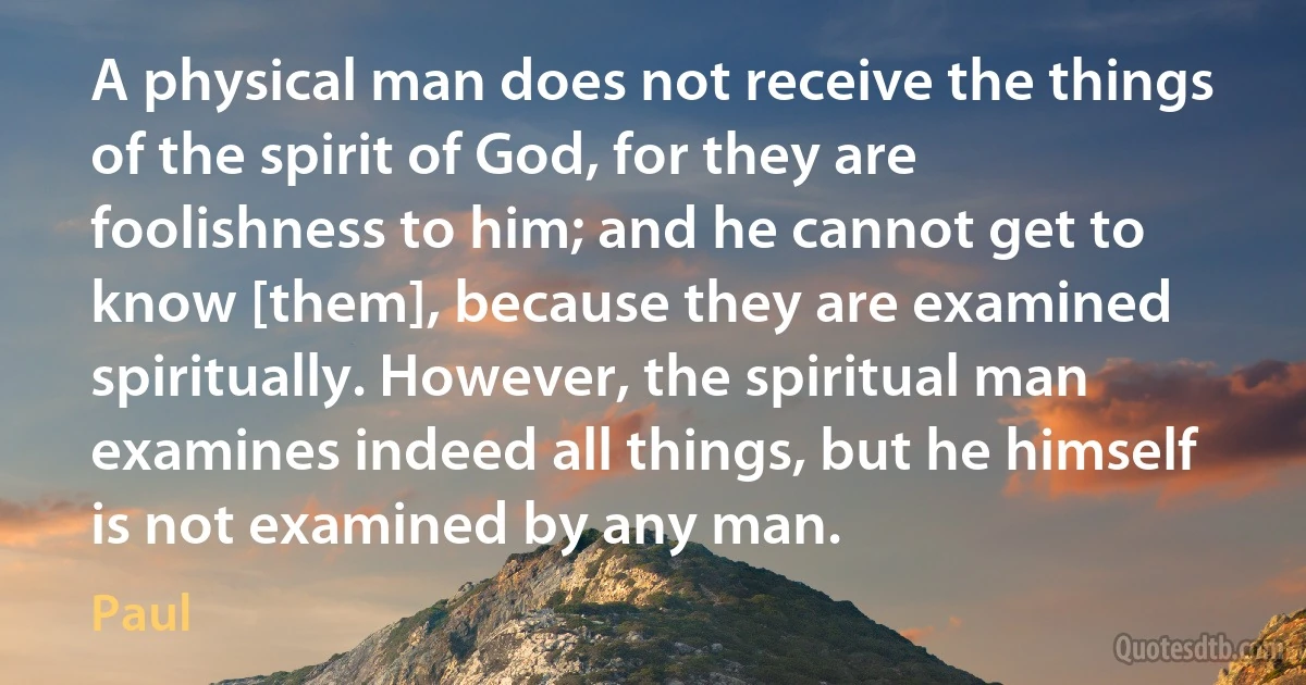 A physical man does not receive the things of the spirit of God, for they are foolishness to him; and he cannot get to know [them], because they are examined spiritually. However, the spiritual man examines indeed all things, but he himself is not examined by any man. (Paul)