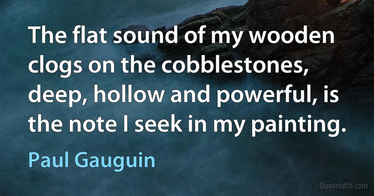 The flat sound of my wooden clogs on the cobblestones, deep, hollow and powerful, is the note I seek in my painting. (Paul Gauguin)