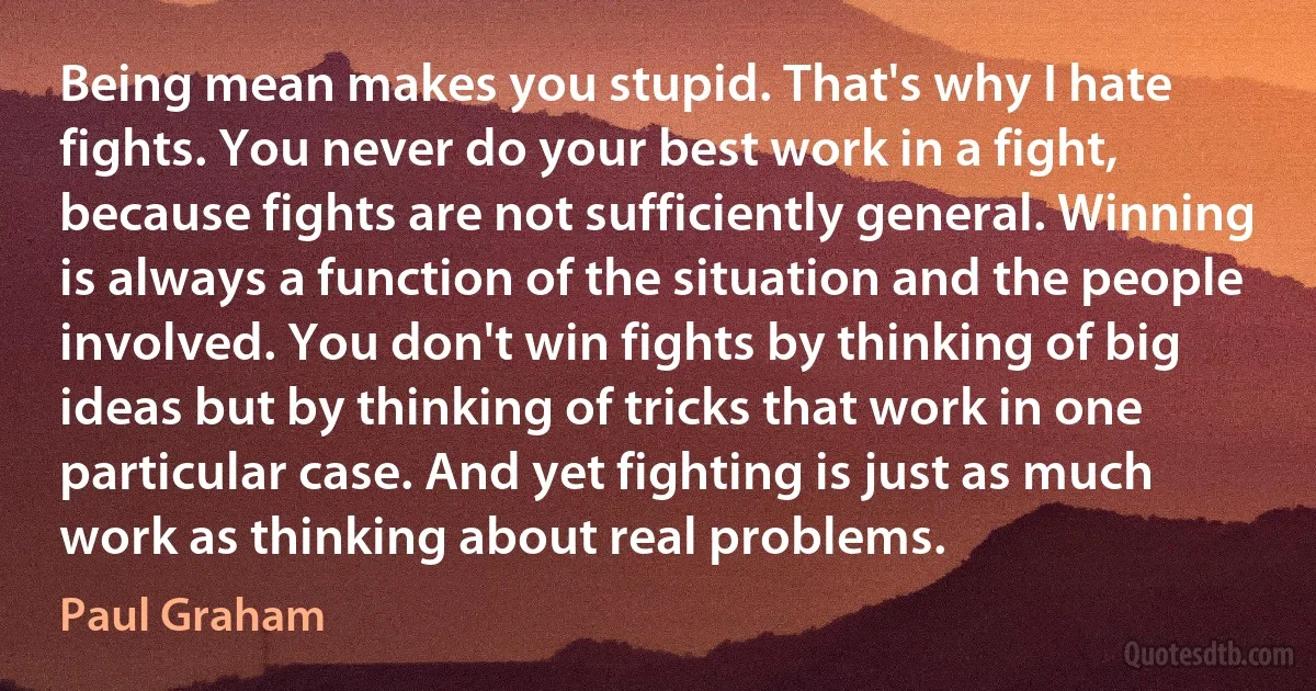 Being mean makes you stupid. That's why I hate fights. You never do your best work in a fight, because fights are not sufficiently general. Winning is always a function of the situation and the people involved. You don't win fights by thinking of big ideas but by thinking of tricks that work in one particular case. And yet fighting is just as much work as thinking about real problems. (Paul Graham)