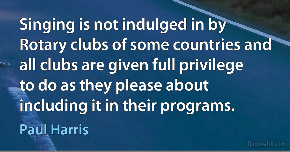 Singing is not indulged in by Rotary clubs of some countries and all clubs are given full privilege to do as they please about including it in their programs. (Paul Harris)