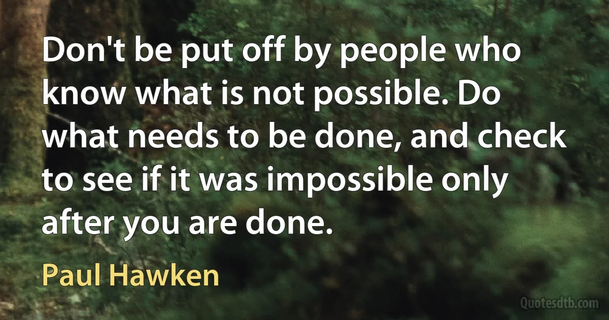 Don't be put off by people who know what is not possible. Do what needs to be done, and check to see if it was impossible only after you are done. (Paul Hawken)