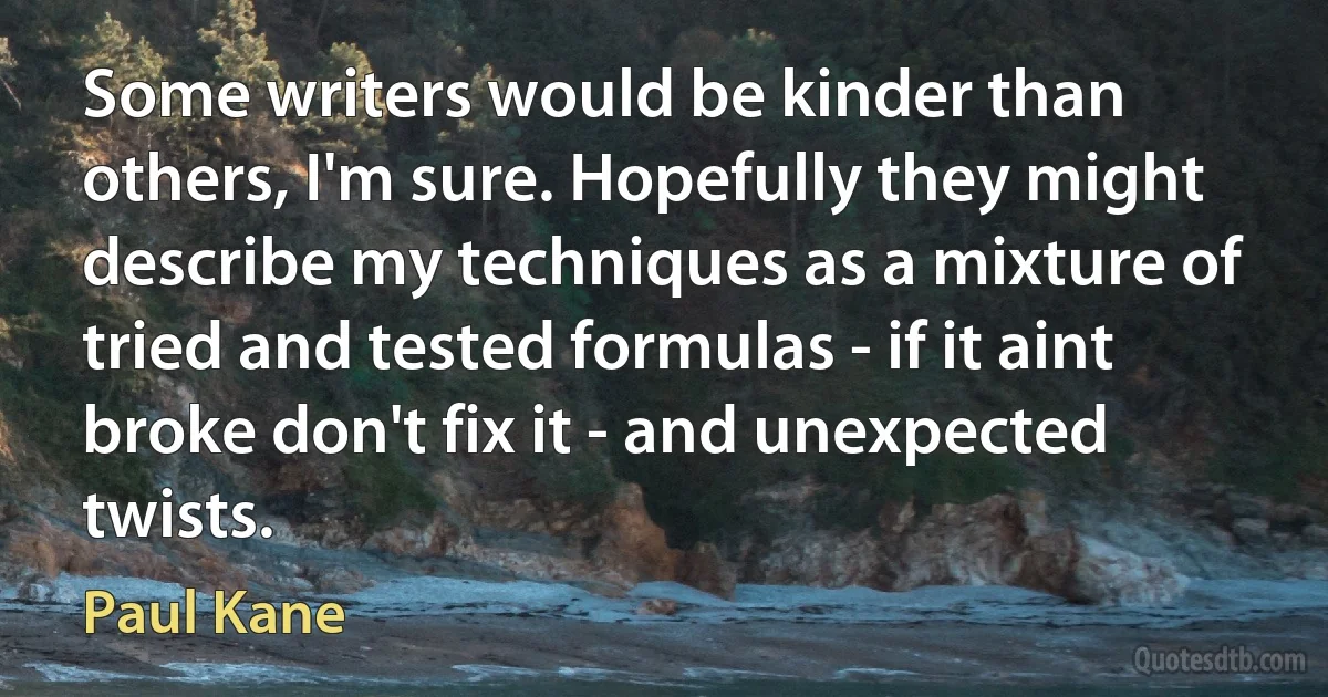 Some writers would be kinder than others, I'm sure. Hopefully they might describe my techniques as a mixture of tried and tested formulas - if it aint broke don't fix it - and unexpected twists. (Paul Kane)