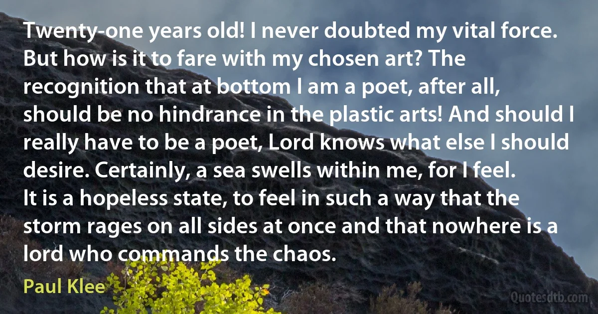 Twenty-one years old! I never doubted my vital force. But how is it to fare with my chosen art? The recognition that at bottom I am a poet, after all, should be no hindrance in the plastic arts! And should I really have to be a poet, Lord knows what else I should desire. Certainly, a sea swells within me, for I feel. It is a hopeless state, to feel in such a way that the storm rages on all sides at once and that nowhere is a lord who commands the chaos. (Paul Klee)