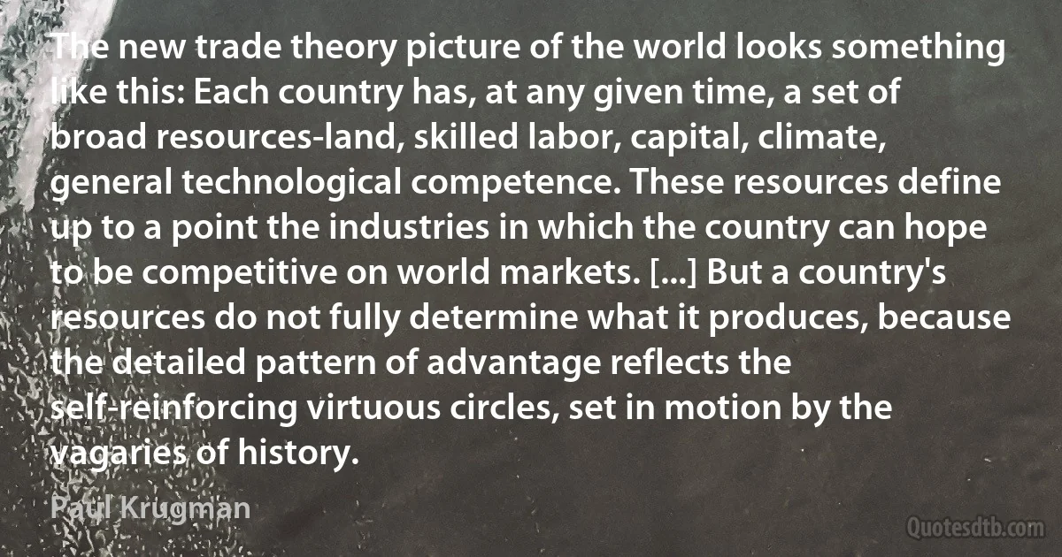 The new trade theory picture of the world looks something like this: Each country has, at any given time, a set of broad resources-land, skilled labor, capital, climate, general technological competence. These resources define up to a point the industries in which the country can hope to be competitive on world markets. [...] But a country's resources do not fully determine what it produces, because the detailed pattern of advantage reflects the self-reinforcing virtuous circles, set in motion by the vagaries of history. (Paul Krugman)