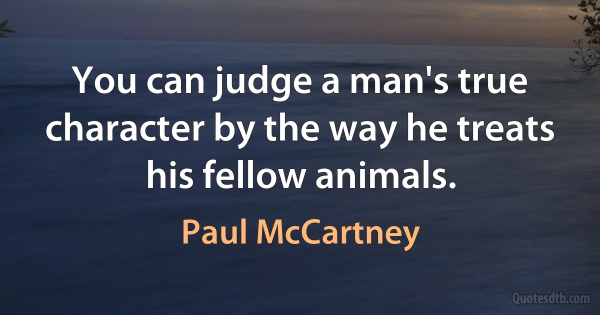 You can judge a man's true character by the way he treats his fellow animals. (Paul McCartney)