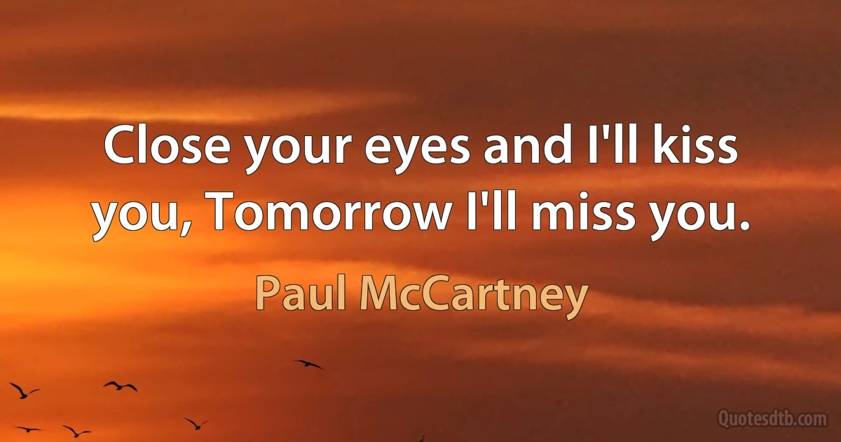 Close your eyes and I'll kiss you, Tomorrow I'll miss you. (Paul McCartney)