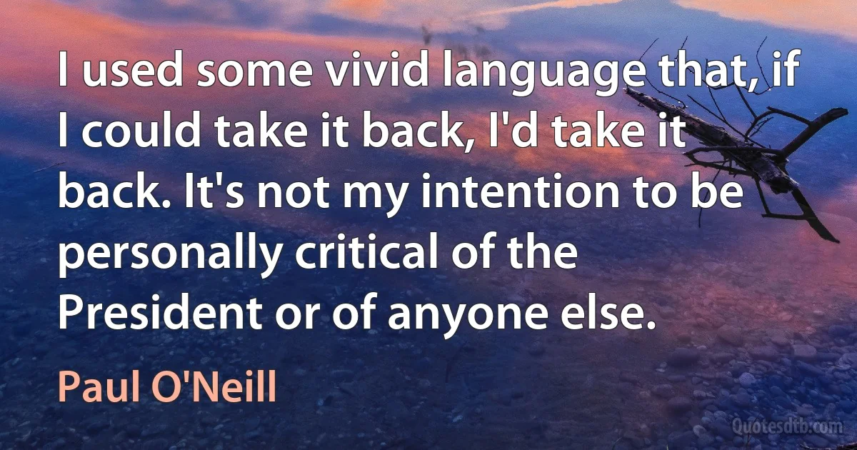 I used some vivid language that, if I could take it back, I'd take it back. It's not my intention to be personally critical of the President or of anyone else. (Paul O'Neill)