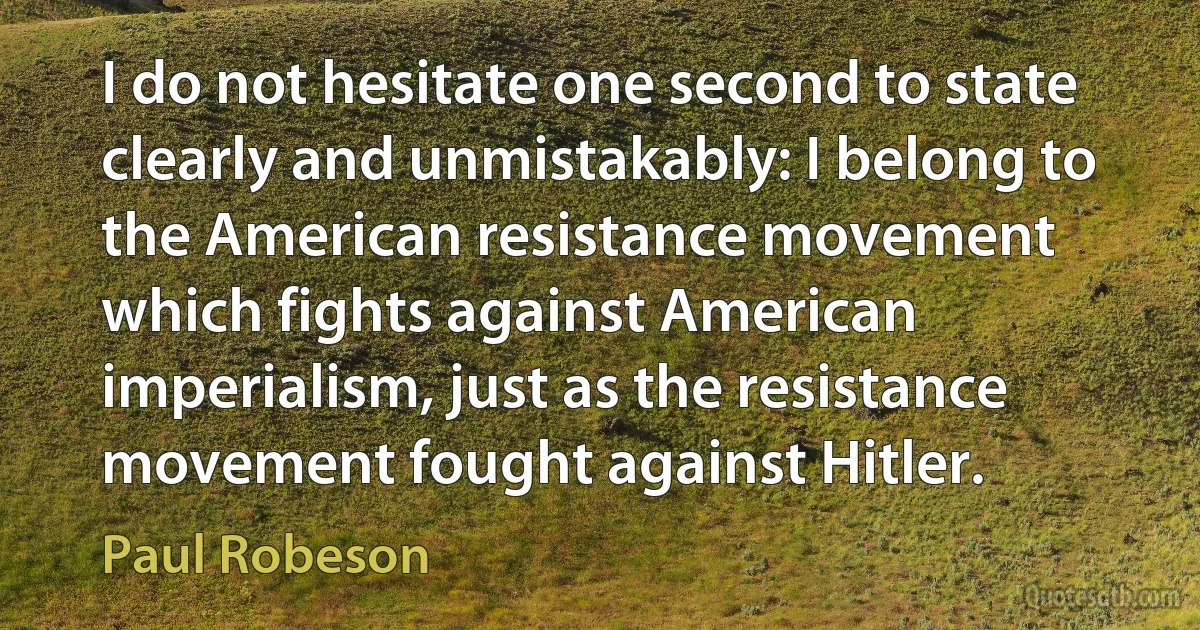 I do not hesitate one second to state clearly and unmistakably: I belong to the American resistance movement which fights against American imperialism, just as the resistance movement fought against Hitler. (Paul Robeson)