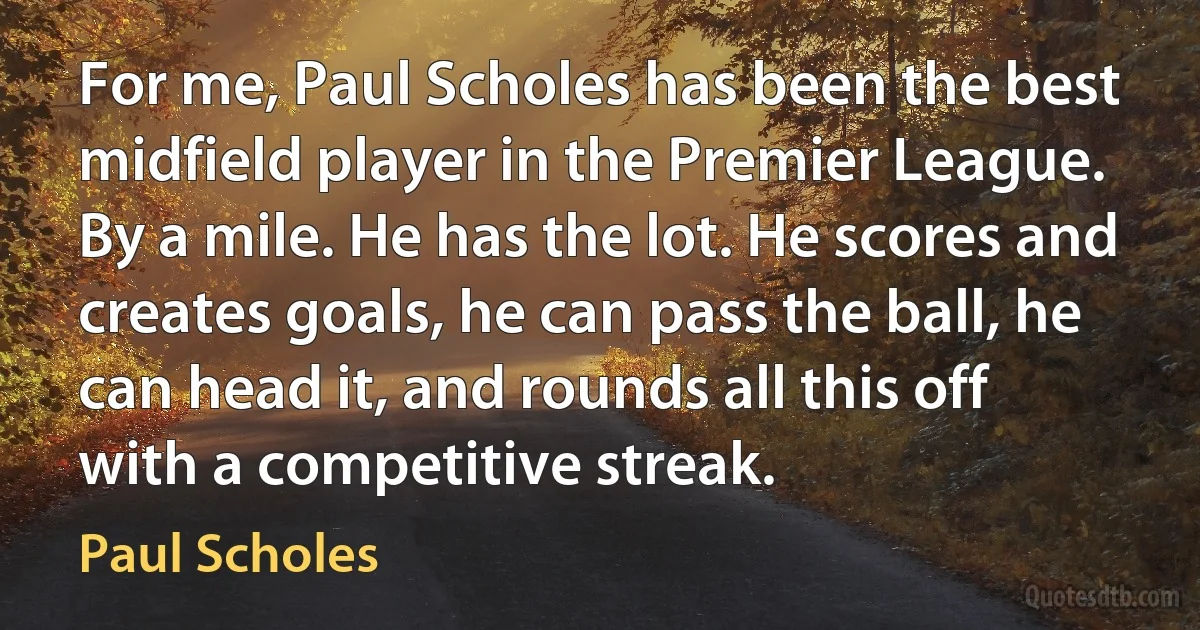 For me, Paul Scholes has been the best midfield player in the Premier League. By a mile. He has the lot. He scores and creates goals, he can pass the ball, he can head it, and rounds all this off with a competitive streak. (Paul Scholes)