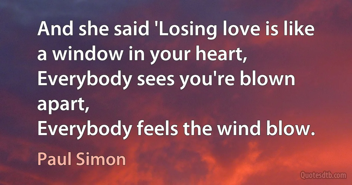 And she said 'Losing love is like a window in your heart,
Everybody sees you're blown apart,
Everybody feels the wind blow. (Paul Simon)