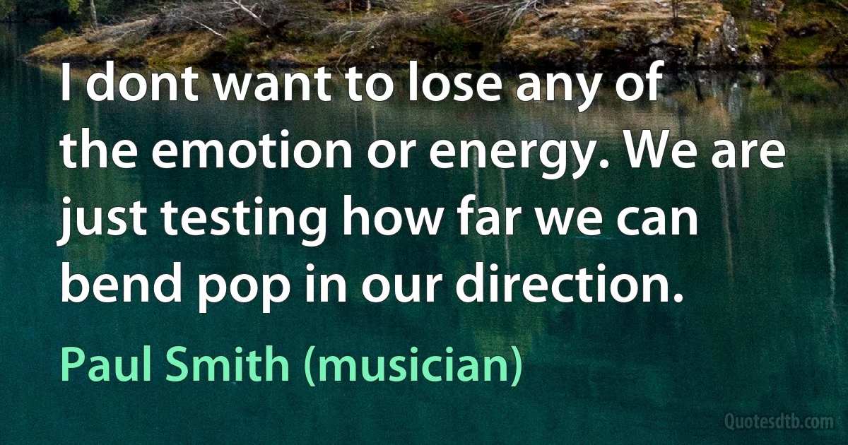 I dont want to lose any of the emotion or energy. We are just testing how far we can bend pop in our direction. (Paul Smith (musician))