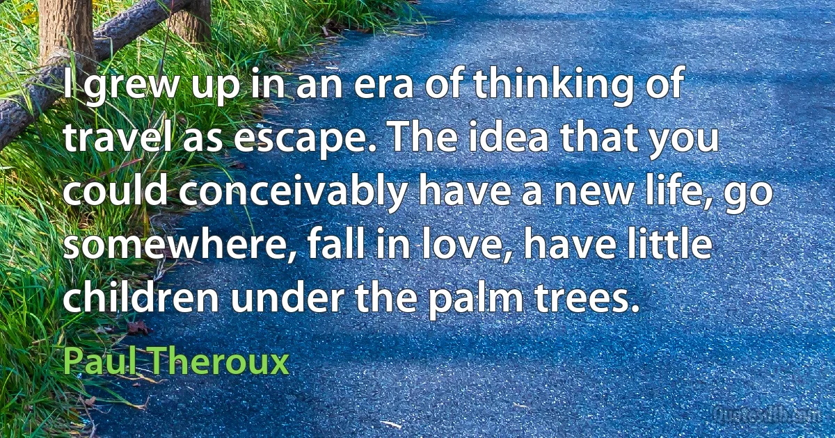 I grew up in an era of thinking of travel as escape. The idea that you could conceivably have a new life, go somewhere, fall in love, have little children under the palm trees. (Paul Theroux)