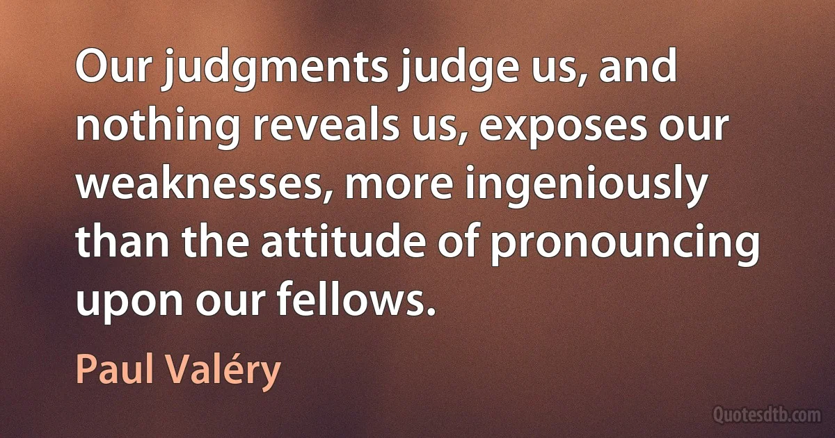 Our judgments judge us, and nothing reveals us, exposes our weaknesses, more ingeniously than the attitude of pronouncing upon our fellows. (Paul Valéry)