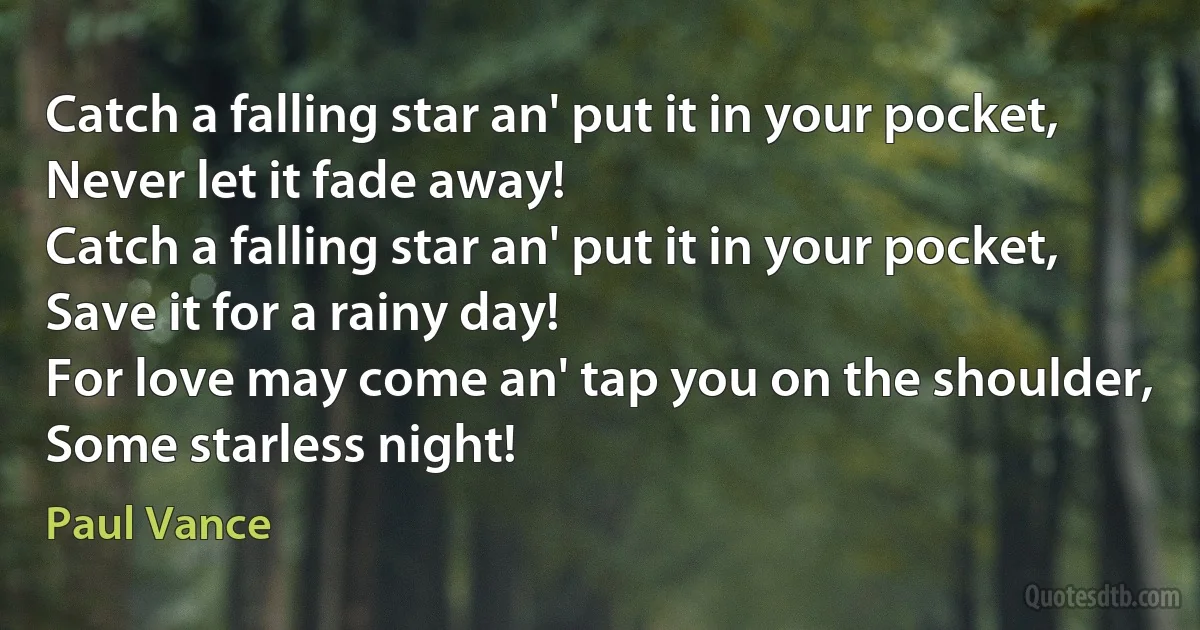 Catch a falling star an' put it in your pocket,
Never let it fade away!
Catch a falling star an' put it in your pocket,
Save it for a rainy day!
For love may come an' tap you on the shoulder,
Some starless night! (Paul Vance)