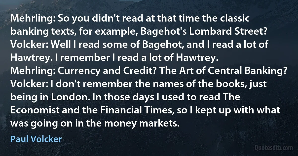 Mehrling: So you didn't read at that time the classic banking texts, for example, Bagehot's Lombard Street?
Volcker: Well I read some of Bagehot, and I read a lot of Hawtrey. I remember I read a lot of Hawtrey.
Mehrling: Currency and Credit? The Art of Central Banking?
Volcker: I don't remember the names of the books, just being in London. In those days I used to read The Economist and the Financial Times, so I kept up with what was going on in the money markets. (Paul Volcker)