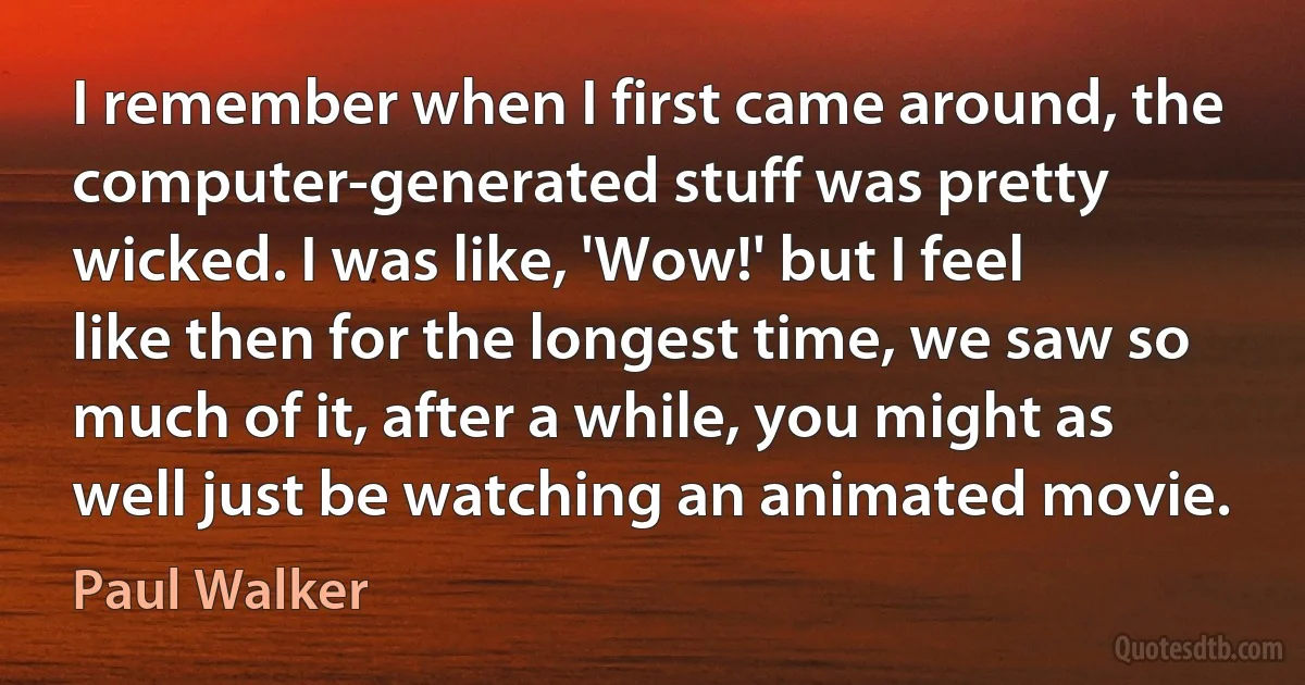 I remember when I first came around, the computer-generated stuff was pretty wicked. I was like, 'Wow!' but I feel like then for the longest time, we saw so much of it, after a while, you might as well just be watching an animated movie. (Paul Walker)