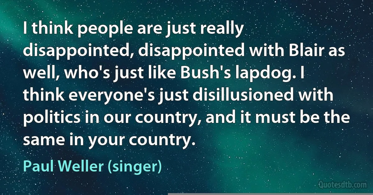 I think people are just really disappointed, disappointed with Blair as well, who's just like Bush's lapdog. I think everyone's just disillusioned with politics in our country, and it must be the same in your country. (Paul Weller (singer))