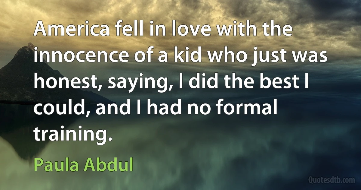 America fell in love with the innocence of a kid who just was honest, saying, I did the best I could, and I had no formal training. (Paula Abdul)