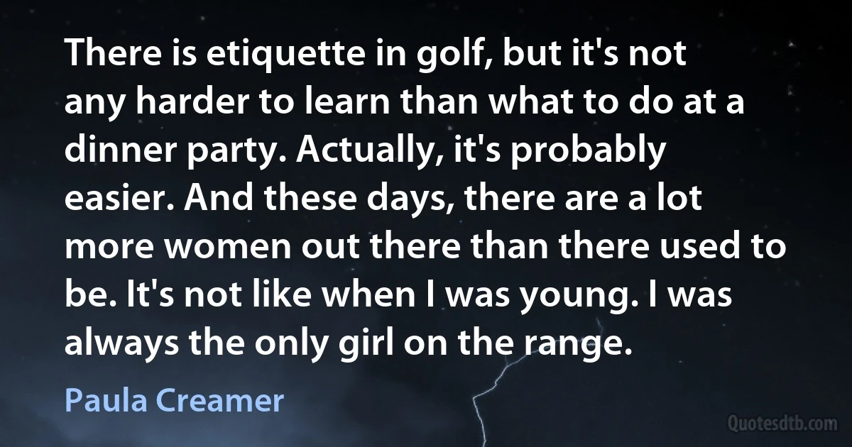 There is etiquette in golf, but it's not any harder to learn than what to do at a dinner party. Actually, it's probably easier. And these days, there are a lot more women out there than there used to be. It's not like when I was young. I was always the only girl on the range. (Paula Creamer)