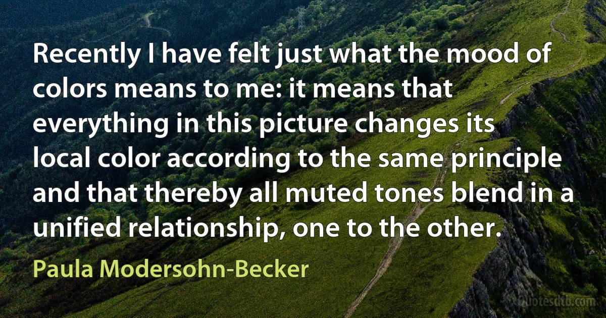 Recently I have felt just what the mood of colors means to me: it means that everything in this picture changes its local color according to the same principle and that thereby all muted tones blend in a unified relationship, one to the other. (Paula Modersohn-Becker)