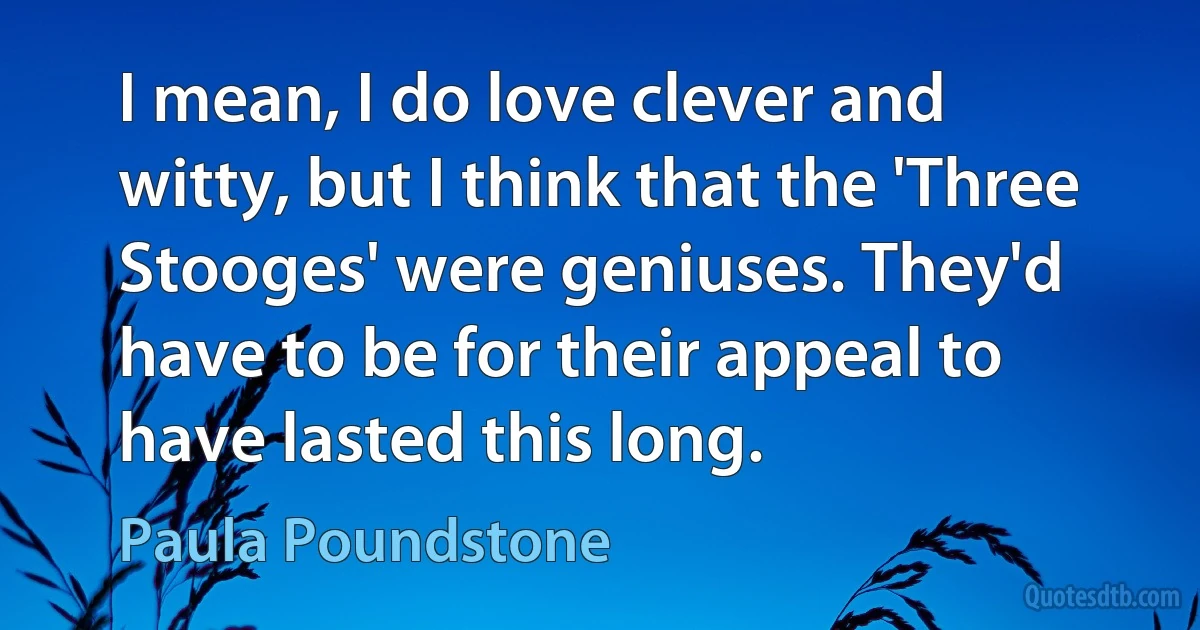 I mean, I do love clever and witty, but I think that the 'Three Stooges' were geniuses. They'd have to be for their appeal to have lasted this long. (Paula Poundstone)