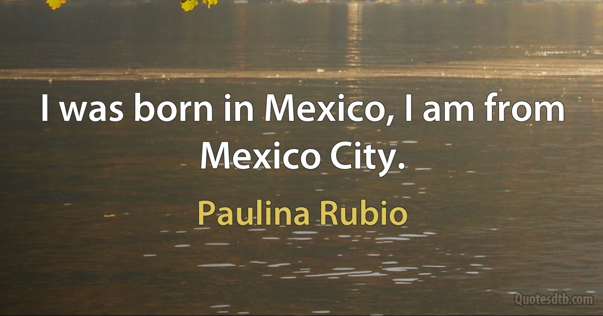 I was born in Mexico, I am from Mexico City. (Paulina Rubio)