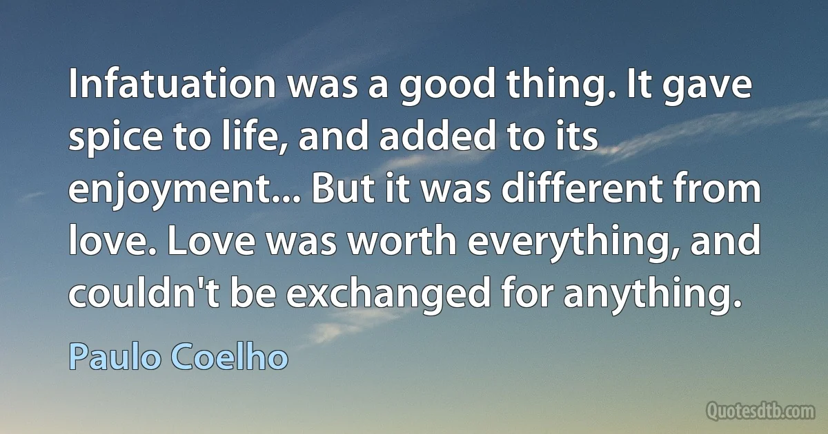 Infatuation was a good thing. It gave spice to life, and added to its enjoyment... But it was different from love. Love was worth everything, and couldn't be exchanged for anything. (Paulo Coelho)