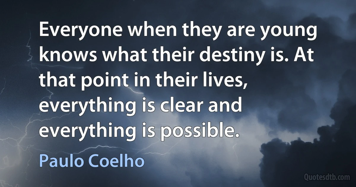 Everyone when they are young knows what their destiny is. At that point in their lives, everything is clear and everything is possible. (Paulo Coelho)