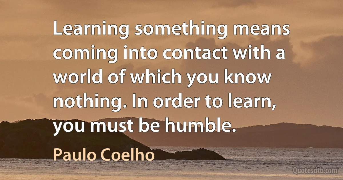 Learning something means coming into contact with a world of which you know nothing. In order to learn, you must be humble. (Paulo Coelho)