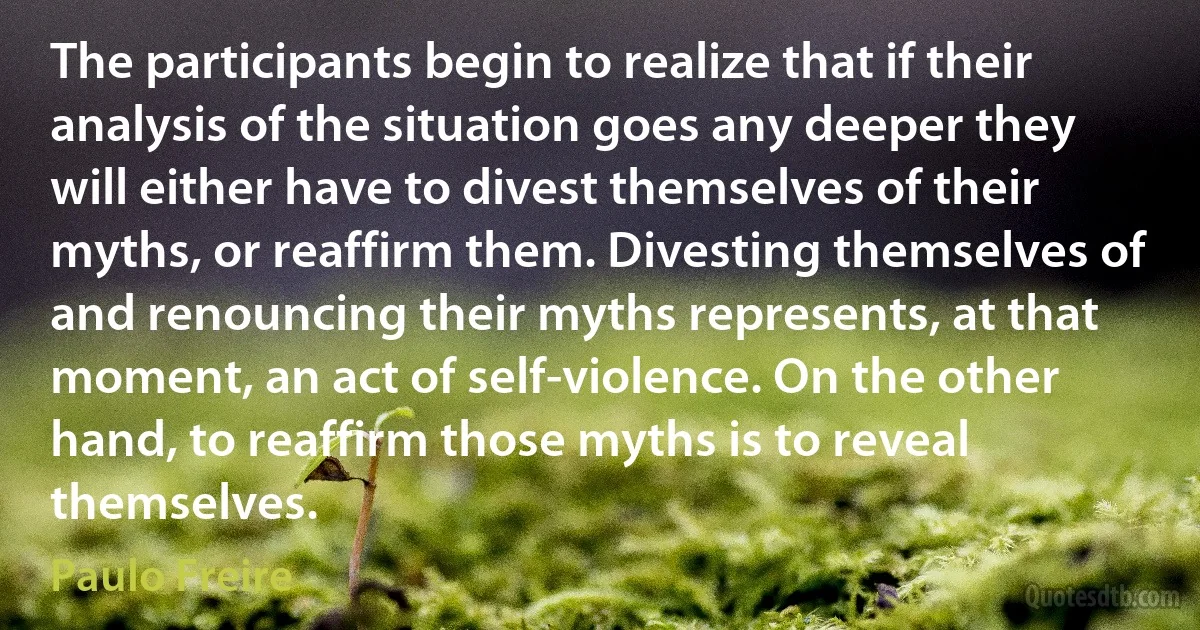 The participants begin to realize that if their analysis of the situation goes any deeper they will either have to divest themselves of their myths, or reaffirm them. Divesting themselves of and renouncing their myths represents, at that moment, an act of self-violence. On the other hand, to reaffirm those myths is to reveal themselves. (Paulo Freire)