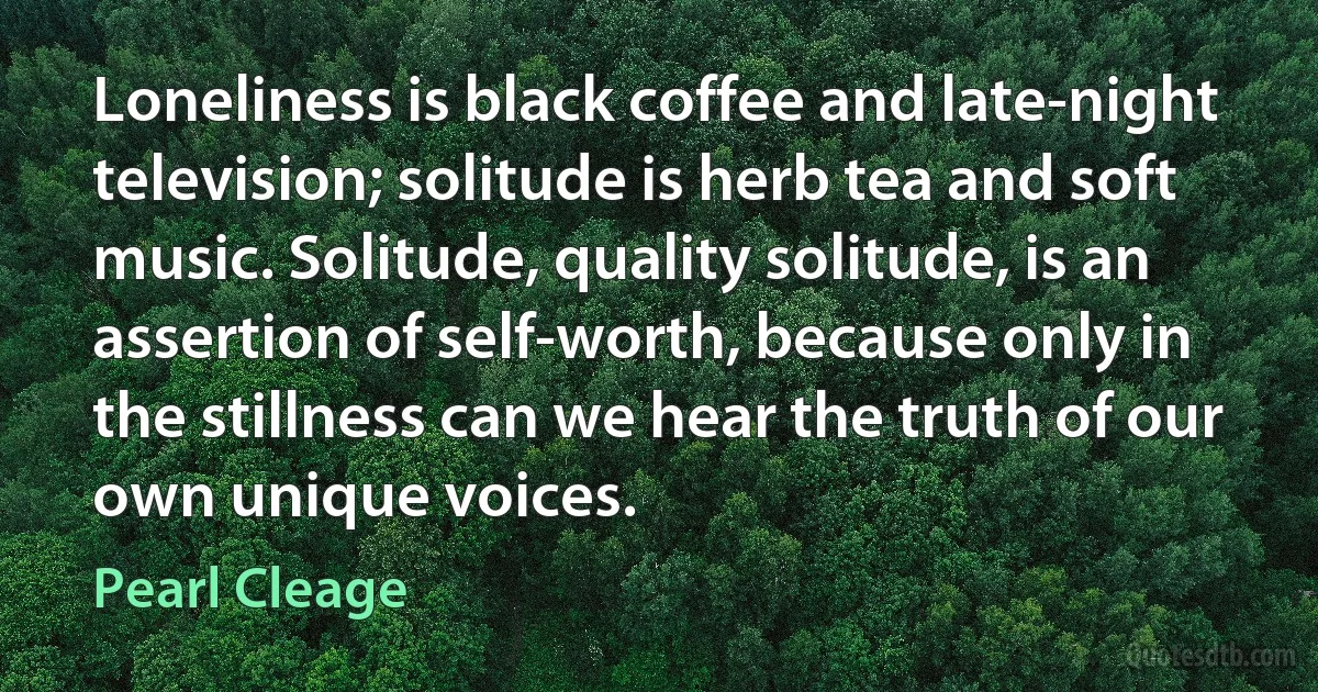 Loneliness is black coffee and late-night television; solitude is herb tea and soft music. Solitude, quality solitude, is an assertion of self-worth, because only in the stillness can we hear the truth of our own unique voices. (Pearl Cleage)