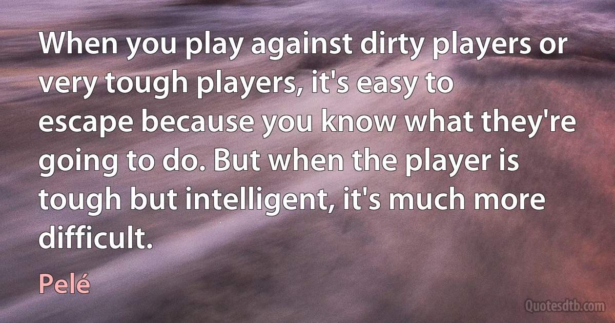 When you play against dirty players or very tough players, it's easy to escape because you know what they're going to do. But when the player is tough but intelligent, it's much more difficult. (Pelé)