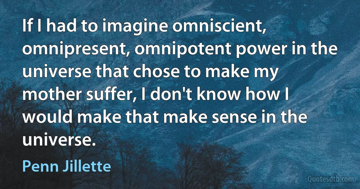 If I had to imagine omniscient, omnipresent, omnipotent power in the universe that chose to make my mother suffer, I don't know how I would make that make sense in the universe. (Penn Jillette)