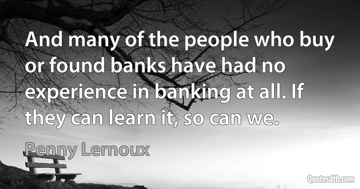 And many of the people who buy or found banks have had no experience in banking at all. If they can learn it, so can we. (Penny Lernoux)