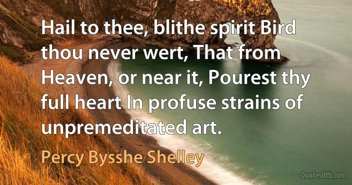 Hail to thee, blithe spirit Bird thou never wert, That from Heaven, or near it, Pourest thy full heart In profuse strains of unpremeditated art. (Percy Bysshe Shelley)