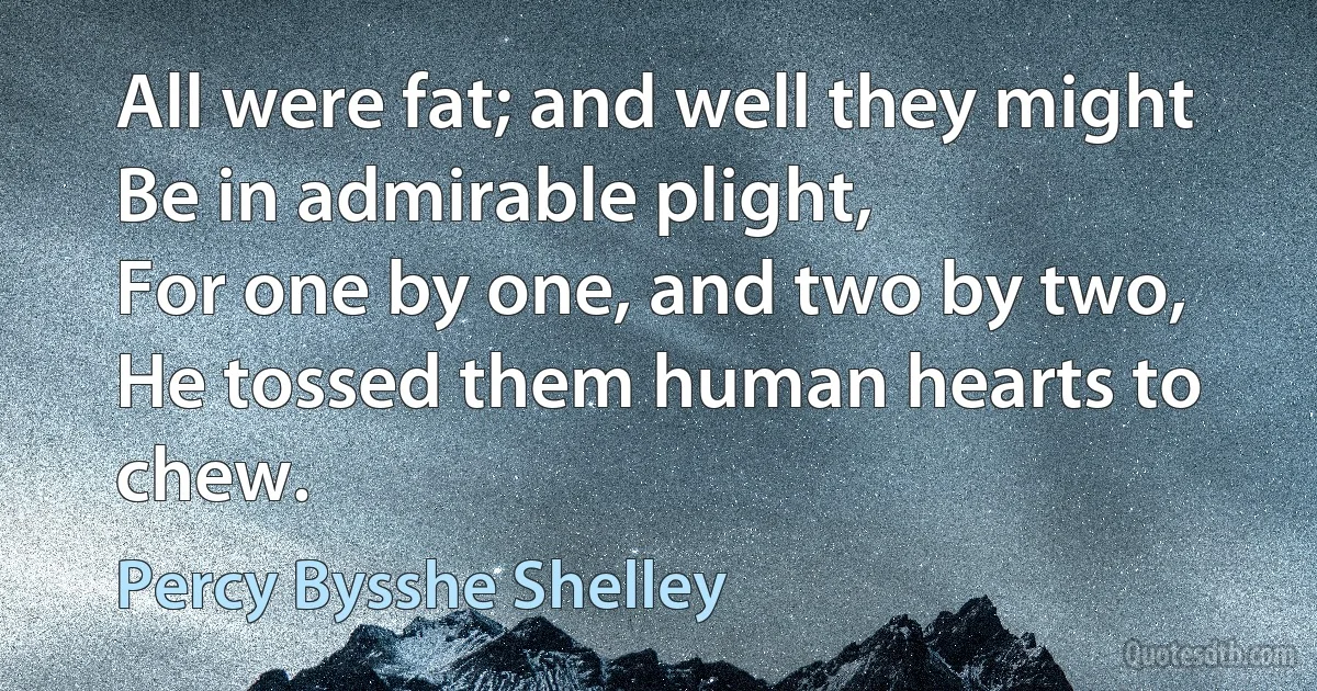 All were fat; and well they might
Be in admirable plight,
For one by one, and two by two,
He tossed them human hearts to chew. (Percy Bysshe Shelley)