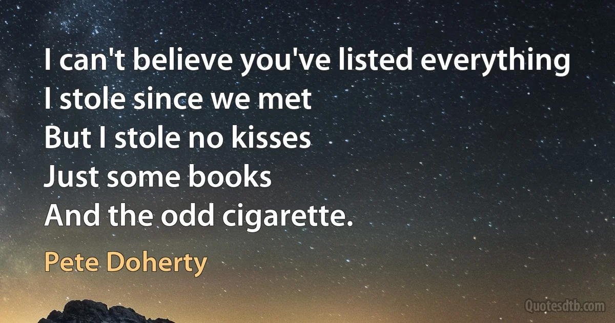 I can't believe you've listed everything
I stole since we met
But I stole no kisses
Just some books
And the odd cigarette. (Pete Doherty)