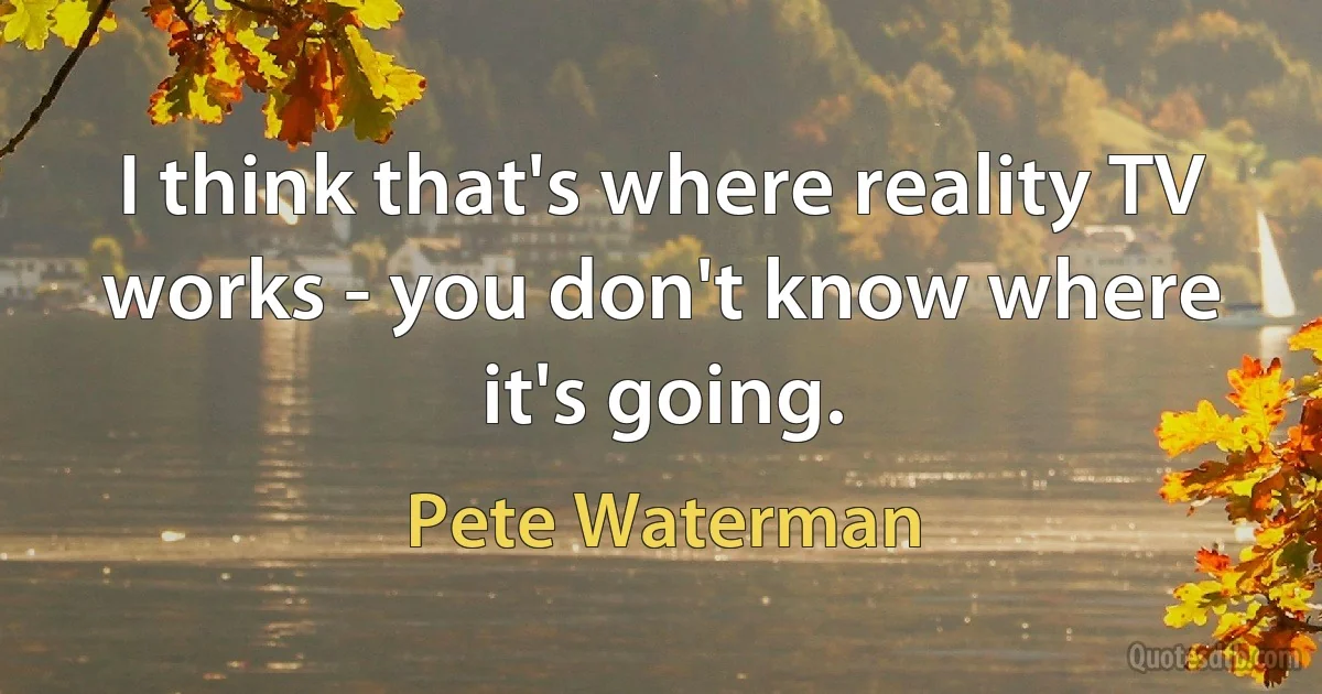 I think that's where reality TV works - you don't know where it's going. (Pete Waterman)