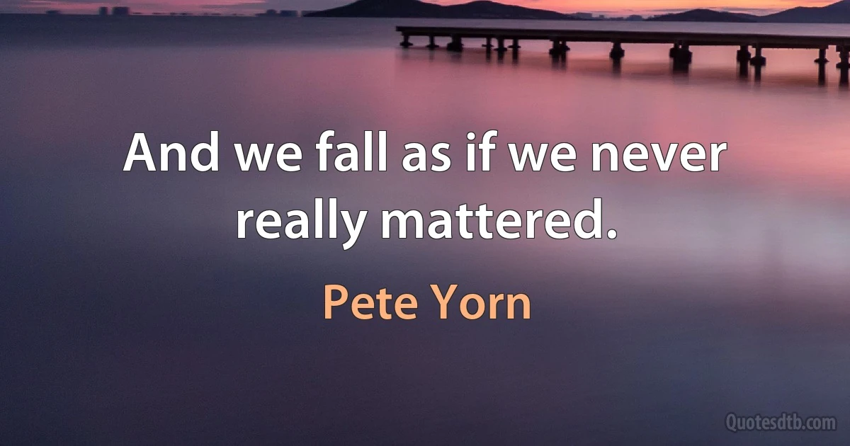 And we fall as if we never really mattered. (Pete Yorn)