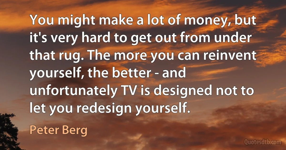 You might make a lot of money, but it's very hard to get out from under that rug. The more you can reinvent yourself, the better - and unfortunately TV is designed not to let you redesign yourself. (Peter Berg)