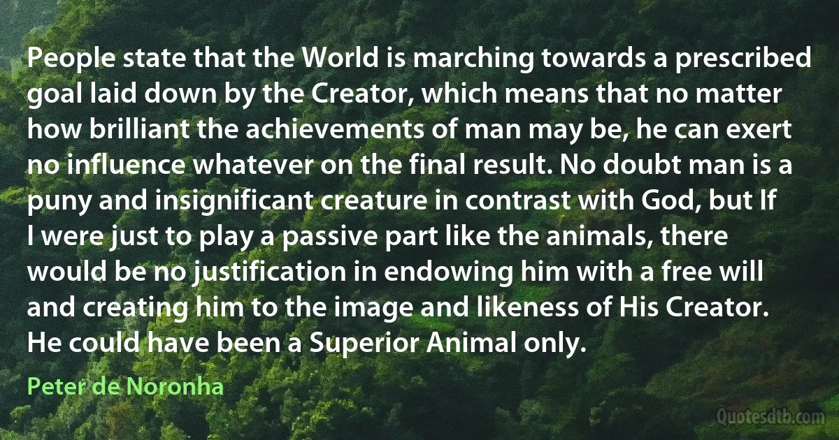 People state that the World is marching towards a prescribed goal laid down by the Creator, which means that no matter how brilliant the achievements of man may be, he can exert no influence whatever on the final result. No doubt man is a puny and insignificant creature in contrast with God, but If I were just to play a passive part like the animals, there would be no justification in endowing him with a free will and creating him to the image and likeness of His Creator. He could have been a Superior Animal only. (Peter de Noronha)