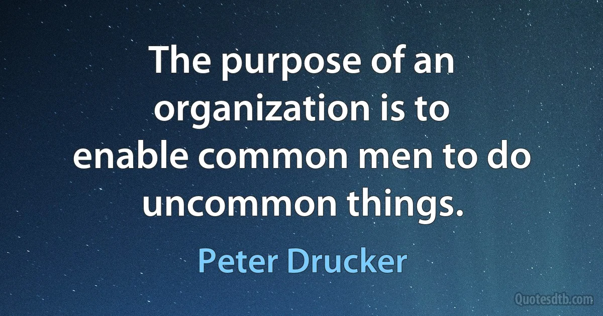 The purpose of an organization is to enable common men to do uncommon things. (Peter Drucker)