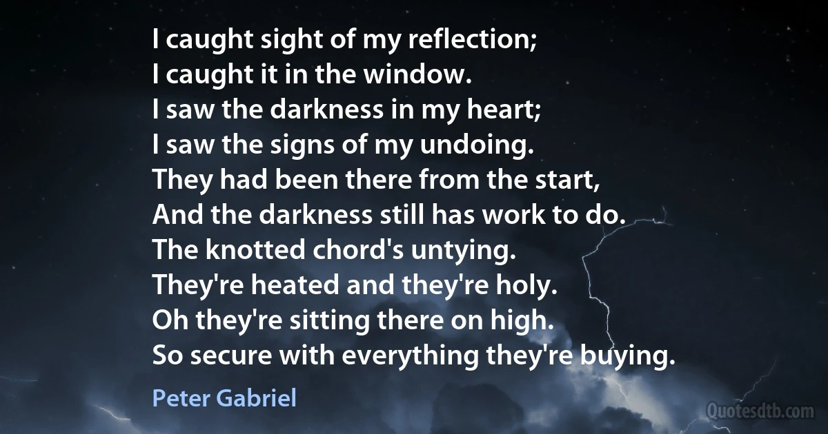 I caught sight of my reflection;
I caught it in the window.
I saw the darkness in my heart;
I saw the signs of my undoing.
They had been there from the start,
And the darkness still has work to do.
The knotted chord's untying.
They're heated and they're holy.
Oh they're sitting there on high.
So secure with everything they're buying. (Peter Gabriel)