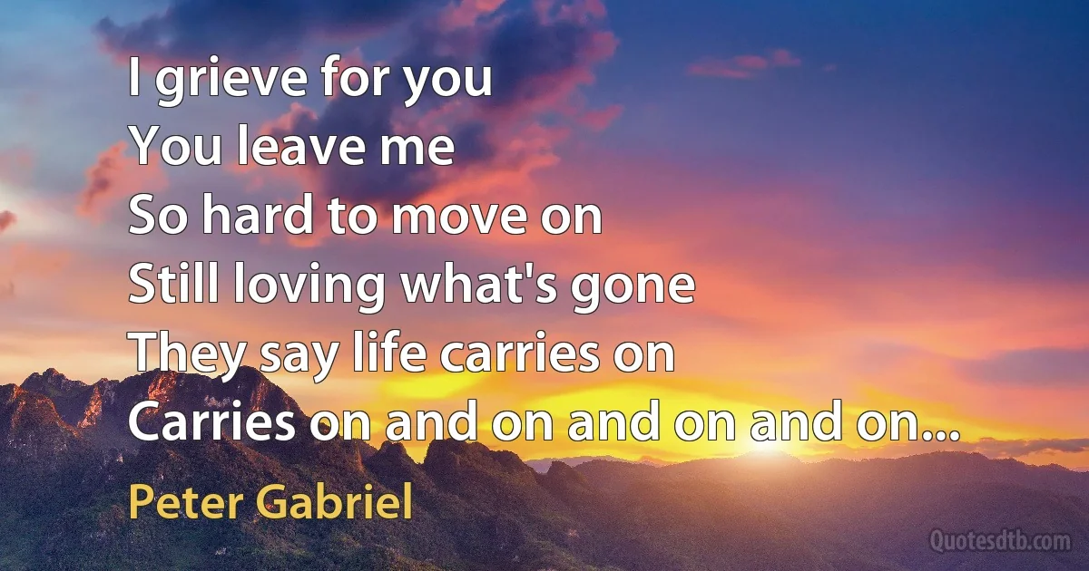 I grieve for you
You leave me
So hard to move on
Still loving what's gone
They say life carries on
Carries on and on and on and on... (Peter Gabriel)