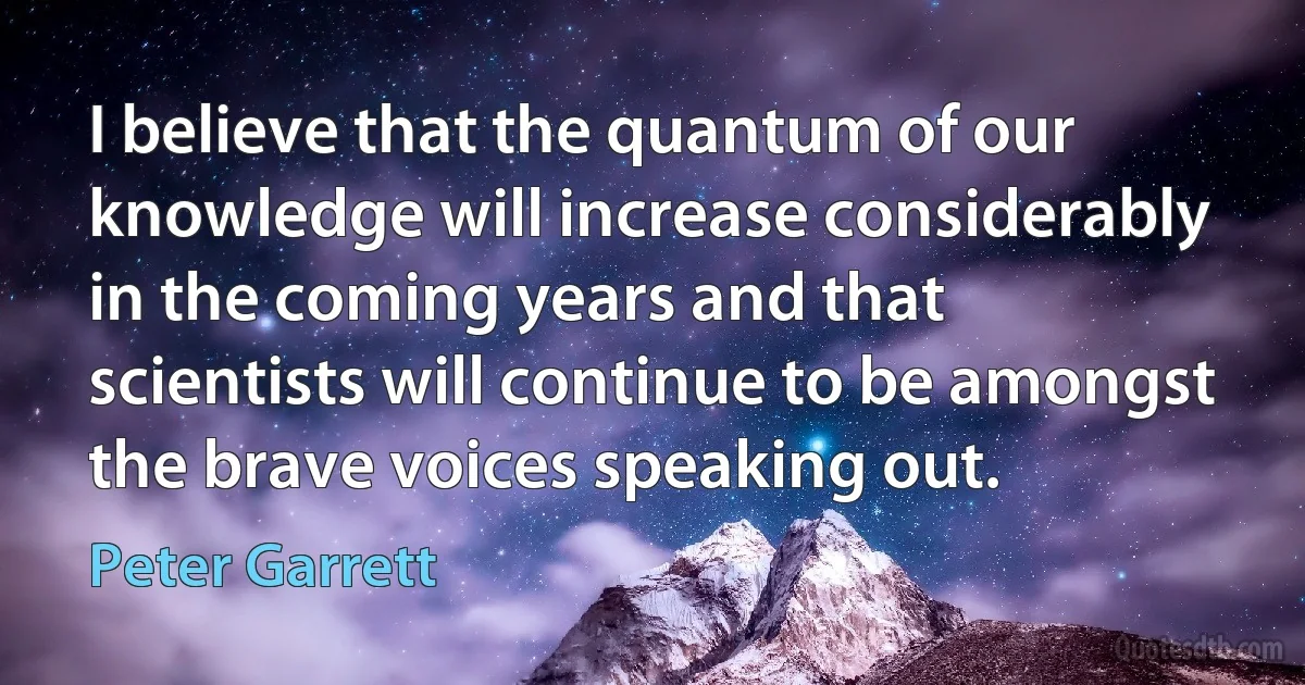 I believe that the quantum of our knowledge will increase considerably in the coming years and that scientists will continue to be amongst the brave voices speaking out. (Peter Garrett)