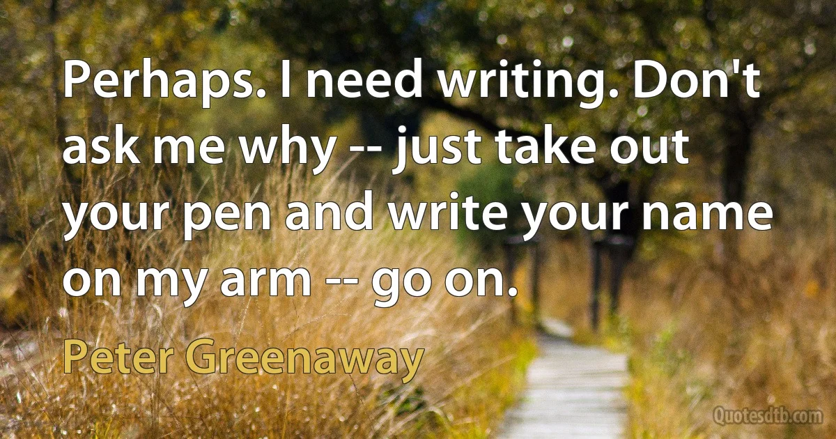 Perhaps. I need writing. Don't ask me why -- just take out your pen and write your name on my arm -- go on. (Peter Greenaway)